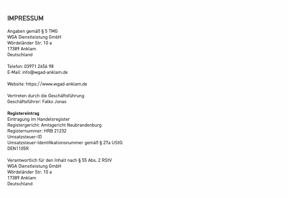 &nbsp;IMPRESSUM Angaben gemäß § 5 TMG WGA Dienstleistung GmbH Wördeländer Str. 10 a 17389 Anklam Deutschland Telefon: 03971 2456 98 E-Mail: info@wgad-anklam.de Website: https://www.wgad-anklam.de Vertreten durch die Geschäftsführung Geschäftsführer: Falko Jonas Registereintrag Eintragung im Handelsregister Registergericht: Amtsgericht Neubrandenburg Registernummer: HRB 21232 Umsatzsteuer-ID Umsatzsteuer-Identifikationsnummer gemäß § 27a UStG: DEN1105R Verantwortlich für den Inhalt nach § 55 Abs. 2 RStV WGA Dienstleistung GmbH Wördeländer Str. 10 a 17389 Anklam Deutschland 