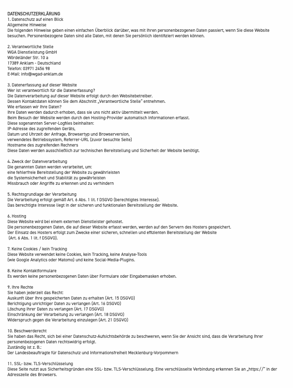 &nbsp;DATENSCHUTZERKLÄRUNG 1. Datenschutz auf einen Blick Allgemeine Hinweise Die folgenden Hinweise geben einen einfachen Überblick darüber, was mit Ihren personenbezogenen Daten passiert, wenn Sie diese Website besuchen. Personenbezogene Daten sind alle Daten, mit denen Sie persönlich identifiziert werden können. 2. Verantwortliche Stelle WGA Dienstleistung GmbH Wördeländer Str. 10 a 17389 Anklam - Deutschland Telefon: 03971 2456 98 E-Mail: info@wgad-anklam.de 3. Datenerfassung auf dieser Website Wer ist verantwortlich für die Datenerfassung? Die Datenverarbeitung auf dieser Website erfolgt durch den Websitebetreiber. Dessen Kontaktdaten können Sie dem Abschnitt „Verantwortliche Stelle“ entnehmen. Wie erfassen wir Ihre Daten? Ihre Daten werden dadurch erhoben, dass sie uns nicht aktiv übermittelt werden. Beim Besuch der Website werden durch den Hosting-Provider automatisch Informationen erfasst. Diese sogenannten Server-Logfiles beinhalten: IP-Adresse des zugreifenden Geräts, Datum und Uhrzeit der Anfrage, Browsertyp und Browserversion, verwendetes Betriebssystem, Referrer-URL (zuvor besuchte Seite) Hostname des zugreifenden Rechners Diese Daten werden ausschließlich zur technischen Bereitstellung und Sicherheit der Website benötigt. 4. Zweck der Datenverarbeitung Die genannten Daten werden verarbeitet, um: eine fehlerfreie Bereitstellung der Website zu gewährleisten die Systemsicherheit und Stabilität zu gewährleisten Missbrauch oder Angriffe zu erkennen und zu verhindern 5. Rechtsgrundlage der Verarbeitung Die Verarbeitung erfolgt gemäß Art. 6 Abs. 1 lit. f DSGVO (berechtigtes Interesse). Das berechtigte Interesse liegt in der sicheren und funktionalen Bereitstellung der Website. 6. Hosting Diese Website wird bei einem externen Dienstleister gehostet. Die personenbezogenen Daten, die auf dieser Website erfasst werden, werden auf den Servern des Hosters gespeichert. Der Einsatz des Hosters erfolgt zum Zwecke einer sicheren, schnellen und effizienten Bereitstellung der Website  (Art. 6 Abs. 1 lit. f DSGVO). 7. Keine Cookies / kein Tracking Diese Website verwendet keine Cookies, kein Tracking, keine Analyse-Tools  (wie Google Analytics oder Matomo) und keine Social-Media-Plugins. 8. Keine Kontaktformulare Es werden keine personenbezogenen Daten über Formulare oder Eingabemasken erhoben. 9. Ihre Rechte Sie haben jederzeit das Recht: Auskunft über Ihre gespeicherten Daten zu erhalten (Art. 15 DSGVO) Berichtigung unrichtiger Daten zu verlangen (Art. 16 DSGVO) Löschung Ihrer Daten zu verlangen (Art. 17 DSGVO) Einschränkung der Verarbeitung zu verlangen (Art. 18 DSGVO) Widerspruch gegen die Verarbeitung einzulegen (Art. 21 DSGVO) 10. Beschwerderecht Sie haben das Recht, sich bei einer Datenschutz-Aufsichtsbehörde zu beschweren, wenn Sie der Ansicht sind, dass die Verarbeitung Ihrer personenbezogenen Daten rechtswidrig erfolgt. Zuständig ist z. B.: Der Landesbeauftragte für Datenschutz und Informationsfreiheit Mecklenburg-Vorpommern 11. SSL- bzw. TLS-Verschlüsselung Diese Seite nutzt aus Sicherheitsgründen eine SSL- bzw. TLS-Verschlüsselung. Eine verschlüsselte Verbindung erkennen Sie an „https://“ in der Adresszeile des Browsers. 